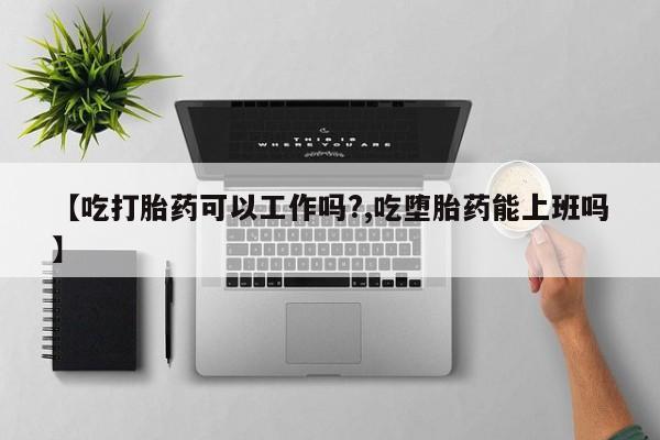 怀孕可以自己买药流吗【吃打胎药可以工作吗?,吃堕胎药能上班吗】