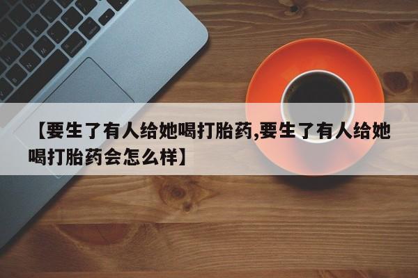 怀孕可以自己买药流吗【要生了有人给她喝打胎药,要生了有人给她喝打胎药会怎么样】