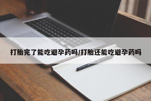 怀孕可以自己买药流吗打胎完了能吃避孕药吗/打胎还能吃避孕药吗