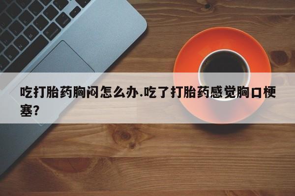 怀孕可以自己买药流吗吃打胎药胸闷怎么办.吃了打胎药感觉胸口梗塞？
