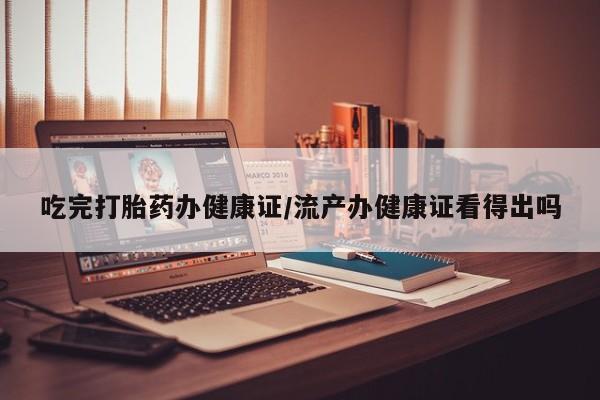 怀孕可以自己买药流吗吃完打胎药办健康证/流产办健康证看得出吗