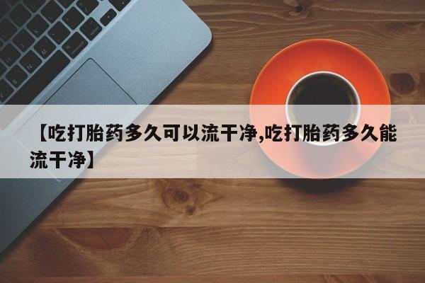 怀孕可以自己买药流吗【吃打胎药多久可以流干净,吃打胎药多久能流干净】