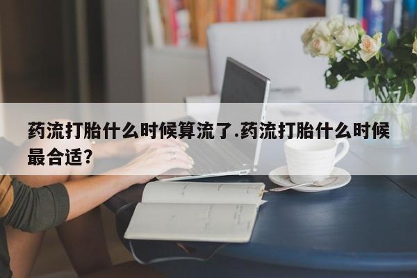 怀孕可以自己买药流吗药流打胎什么时候算流了.药流打胎什么时候最合适？