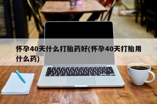怀孕可以自己买药流吗怀孕40天什么打胎药好(怀孕40天打胎用什么药)