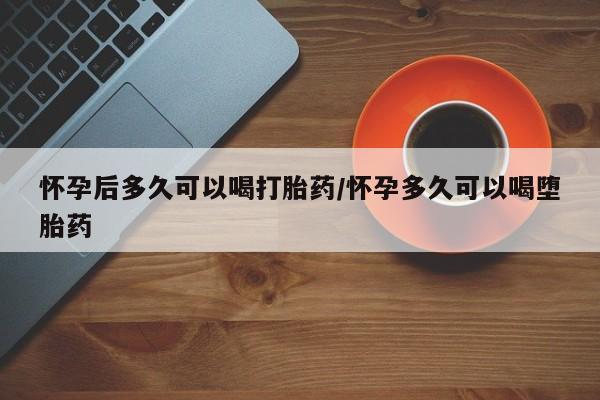 怀孕可以自己买药流吗怀孕后多久可以喝打胎药/怀孕多久可以喝堕胎药