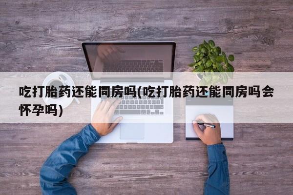 怀孕可以自己买药流吗吃打胎药还能同房吗(吃打胎药还能同房吗会怀孕吗)
