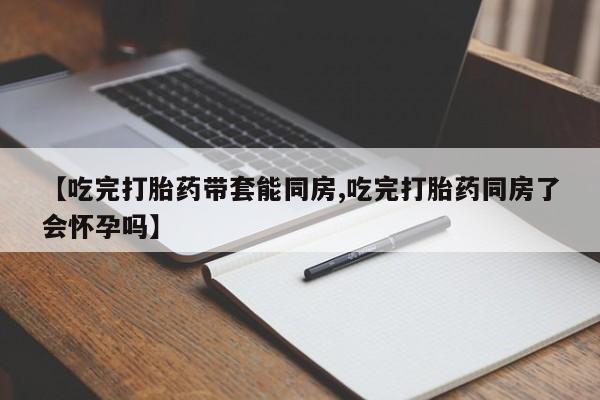 怀孕可以自己买药流吗【吃完打胎药带套能同房,吃完打胎药同房了会怀孕吗】