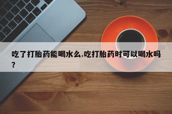 怀孕可以自己买药流吗吃了打胎药能喝水么.吃打胎药时可以喝水吗？