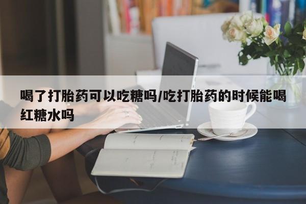 怀孕可以自己买药流吗喝了打胎药可以吃糖吗/吃打胎药的时候能喝红糖水吗