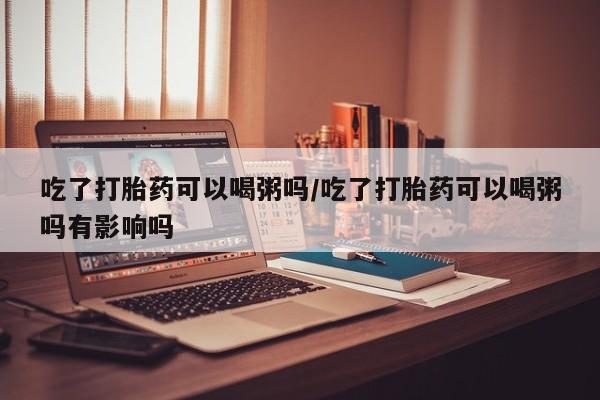 怀孕可以自己买药流吗吃了打胎药可以喝粥吗/吃了打胎药可以喝粥吗有影响吗