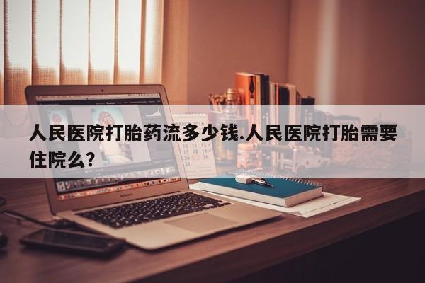 怀孕可以自己买药流吗人民医院打胎药流多少钱.人民医院打胎需要住院么？