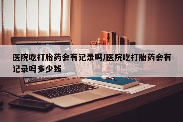 怀孕可以自己买药流吗医院吃打胎药会有记录吗/医院吃打胎药会有记录吗多少钱