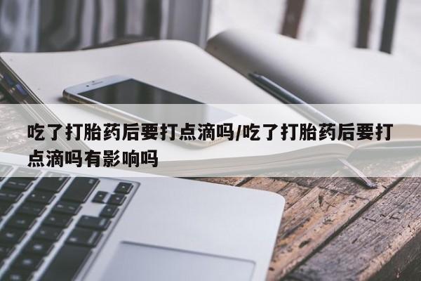 怀孕可以自己买药流吗吃了打胎药后要打点滴吗/吃了打胎药后要打点滴吗有影响吗