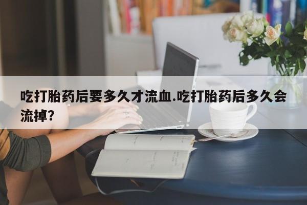 怀孕可以自己买药流吗吃打胎药后要多久才流血.吃打胎药后多久会流掉？