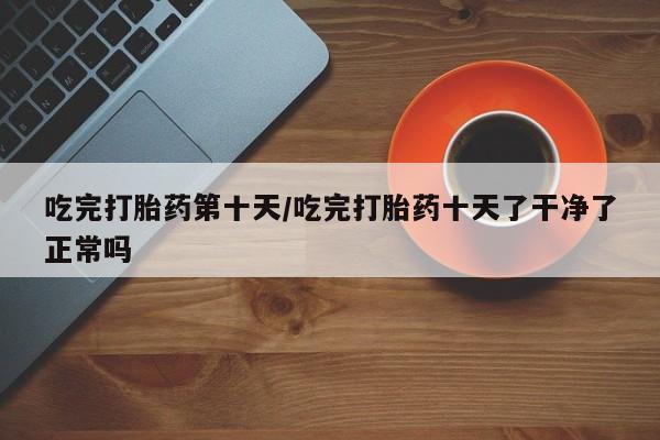 怀孕可以自己买药流吗吃完打胎药第十天/吃完打胎药十天了干净了正常吗