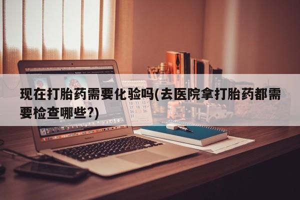 怀孕可以自己买药流吗现在打胎药需要化验吗(去医院拿打胎药都需要检查哪些?)