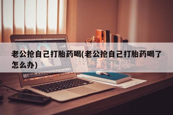 怀孕可以自己买药流吗老公抢自己打胎药喝(老公抢自己打胎药喝了怎么办)