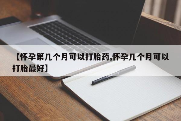 怀孕可以自己买药流吗【怀孕第几个月可以打胎药,怀孕几个月可以打胎最好】