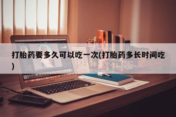 怀孕可以自己买药流吗打胎药要多久可以吃一次(打胎药多长时间吃)