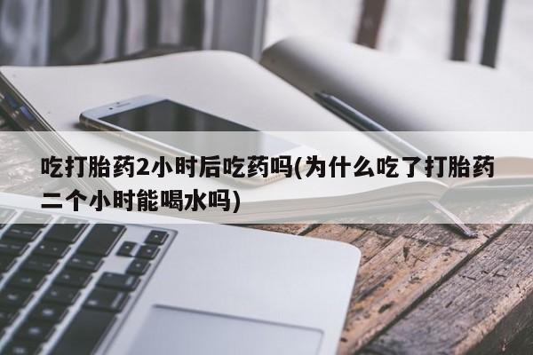 怀孕可以自己买药流吗吃打胎药2小时后吃药吗(为什么吃了打胎药二个小时能喝水吗)