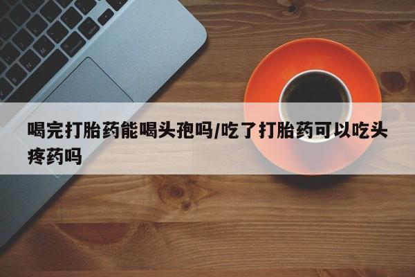 怀孕可以自己买药流吗喝完打胎药能喝头孢吗/吃了打胎药可以吃头疼药吗