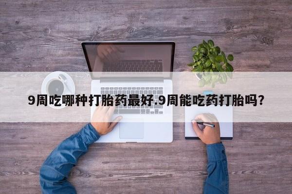 怀孕可以自己买药流吗9周吃哪种打胎药最好.9周能吃药打胎吗？