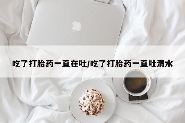 怀孕可以自己买药流吗吃了打胎药一直在吐/吃了打胎药一直吐清水