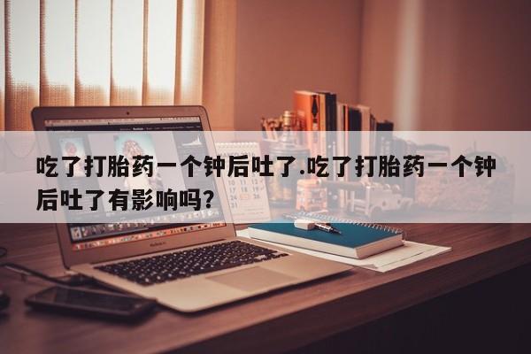 怀孕可以自己买药流吗吃了打胎药一个钟后吐了.吃了打胎药一个钟后吐了有影响吗？