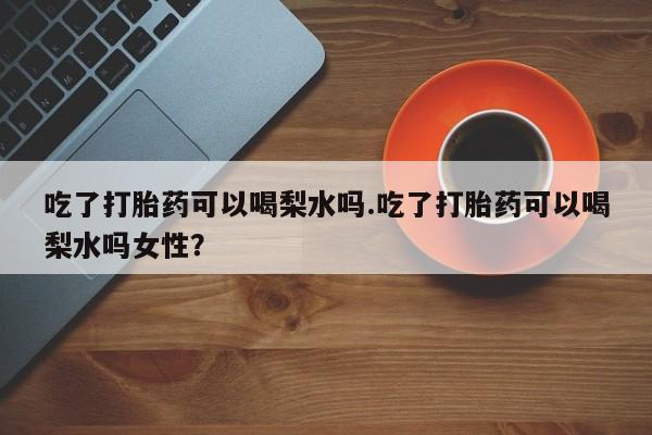 怀孕可以自己买药流吗吃了打胎药可以喝梨水吗.吃了打胎药可以喝梨水吗女性？