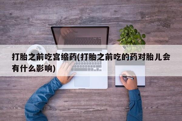 怀孕可以自己买药流吗打胎之前吃宫缩药(打胎之前吃的药对胎儿会有什么影响)