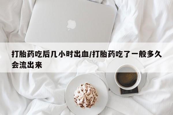 怀孕可以自己买药流吗打胎药吃后几小时出血/打胎药吃了一般多久会流出来