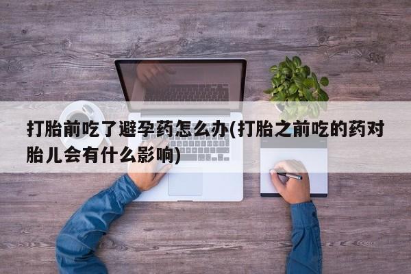 怀孕可以自己买药流吗打胎前吃了避孕药怎么办(打胎之前吃的药对胎儿会有什么影响)