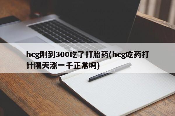 怀孕可以自己买药流吗hcg刚到300吃了打胎药(hcg吃药打针隔天涨一千正常吗)