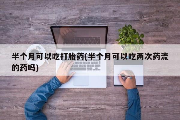 怀孕可以自己买药流吗半个月可以吃打胎药(半个月可以吃两次药流的药吗)