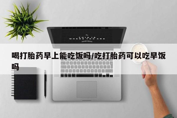 怀孕可以自己买药流吗喝打胎药早上能吃饭吗/吃打胎药可以吃早饭吗