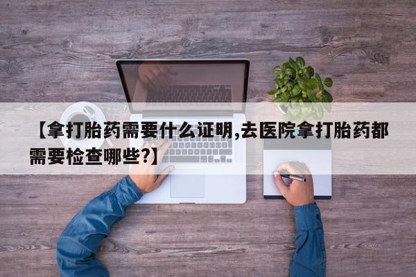 怀孕可以自己买药流吗【拿打胎药需要什么证明,去医院拿打胎药都需要检查哪些?】