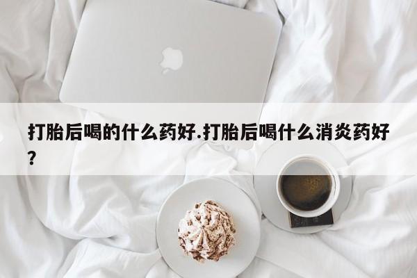 怀孕可以自己买药流吗打胎后喝的什么药好.打胎后喝什么消炎药好？