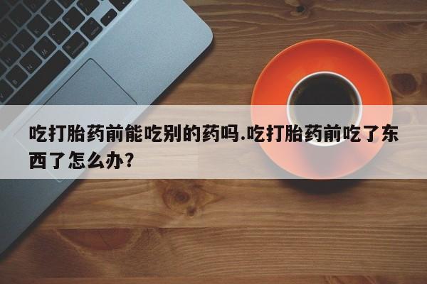 怀孕可以自己买药流吗吃打胎药前能吃别的药吗.吃打胎药前吃了东西了怎么办？
