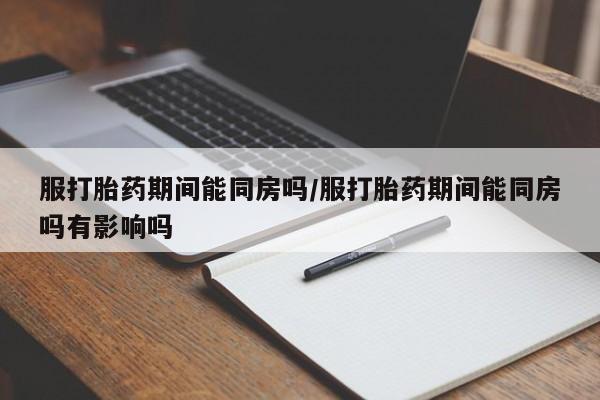 怀孕可以自己买药流吗服打胎药期间能同房吗/服打胎药期间能同房吗有影响吗