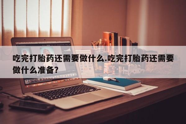 怀孕可以自己买药流吗吃完打胎药还需要做什么.吃完打胎药还需要做什么准备？