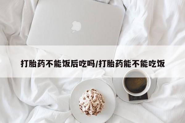 怀孕可以自己买药流吗打胎药不能饭后吃吗/打胎药能不能吃饭