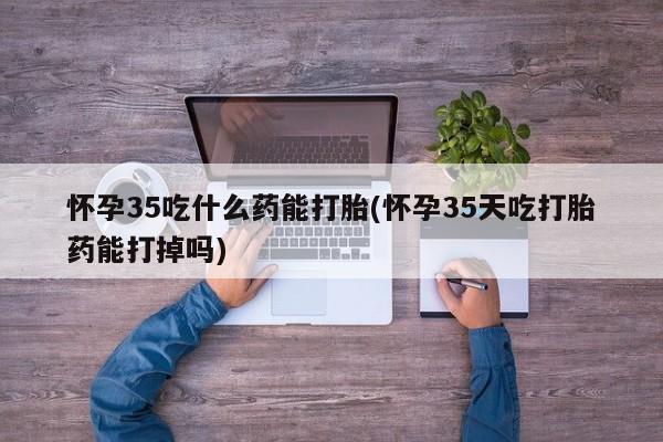 怀孕可以自己买药流吗怀孕35吃什么药能打胎(怀孕35天吃打胎药能打掉吗)