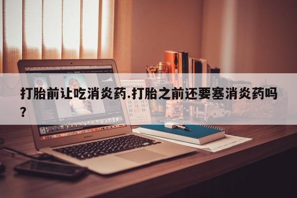 怀孕可以自己买药流吗打胎前让吃消炎药.打胎之前还要塞消炎药吗？