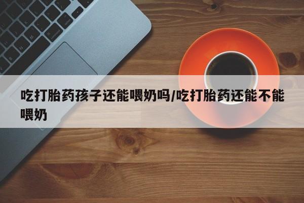 怀孕可以自己买药流吗吃打胎药孩子还能喂奶吗/吃打胎药还能不能喂奶