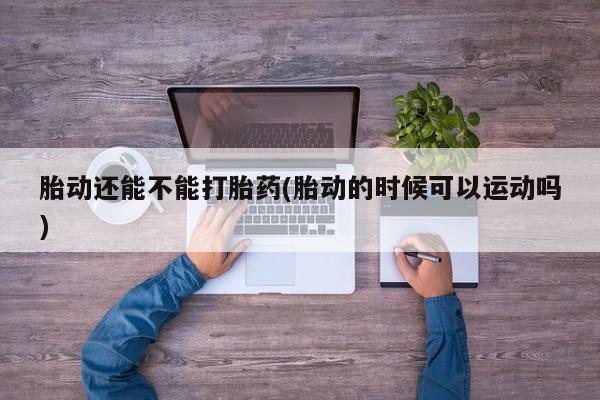 怀孕可以自己买药流吗胎动还能不能打胎药(胎动的时候可以运动吗)