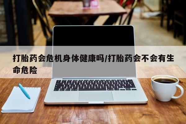 怀孕可以自己买药流吗打胎药会危机身体健康吗/打胎药会不会有生命危险