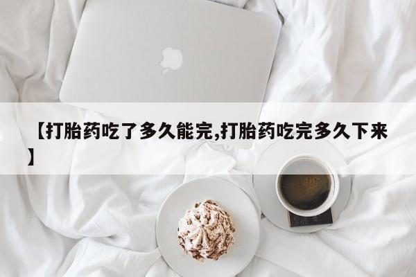 怀孕可以自己买药流吗【打胎药吃了多久能完,打胎药吃完多久下来】