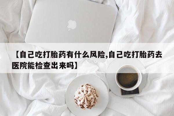 怀孕可以自己买药流吗【自己吃打胎药有什么风险,自己吃打胎药去医院能检查出来吗】