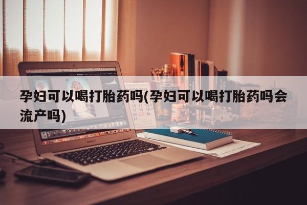 怀孕可以自己买药流吗孕妇可以喝打胎药吗(孕妇可以喝打胎药吗会流产吗)