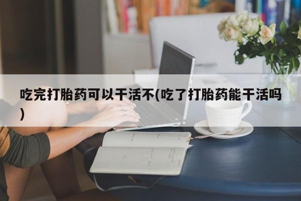怀孕可以自己买药流吗吃完打胎药可以干活不(吃了打胎药能干活吗)